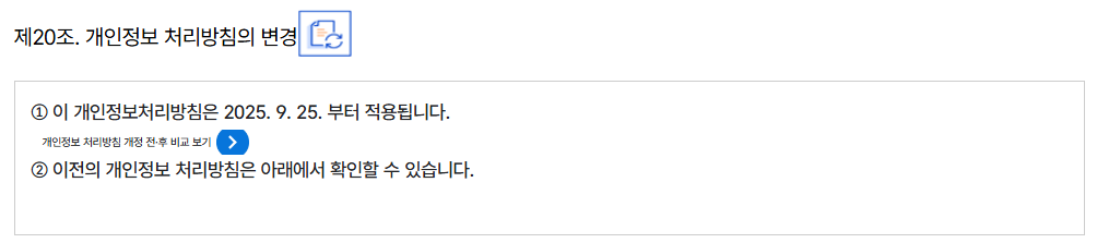 제20조. 개인정보 처리방침의 변경
										① 이 개인정보처리방침은 2025. 9. 25. 부터 적용됩니다.
										개인정보 처리방침 개정 전·후 비교 보기
										② 이전의 개인정보 처리방침은 아래에서 확인할 수 있습니다.