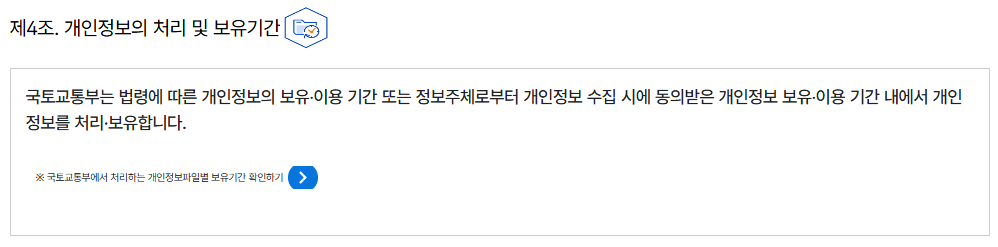 제4조. 개인정보의 처리 및 보유기간개인정보의 처리 및 보유기간
									국토교통부는 법령에 따른 개인정보의 보유‧이용 기간 또는 정보주체로부터 개인정보 수집 시에 동의받은 개인정보 보유‧이용 기간 내에서 개인정보를 처리·보유합니다.