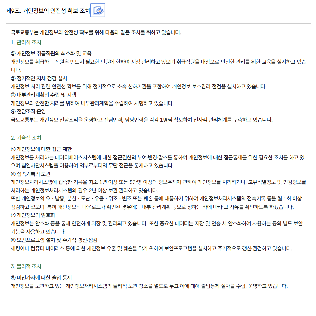 제9조. 개인정보의 안전성 확보 조치
										국토교통부는 개인정보의 안전성 확보를 위해 다음과 같은 조치를 취하고 있습니다.
										1. 관리적 조치
										
										① 개인정보 취급직원의 최소화 및 교육
										개인정보를 취급하는 직원은 반드시 필요한 인원에 한하여 지정·관리하고 있으며 취급직원을 대상으로 안전한 관리를 위한 교육을 실시하고 있습니다.
										② 정기적인 자체 점검 실시
										개인정보 처리 관련 안전성 확보를 위해 정기적으로 소속∙산하기관을 포함하여 개인정보 보호관리 점검을 실시하고 있습니다.
										③ 내부관리계획의 수립 및 시행
										개인정보의 안전한 처리를 위하여 내부관리계획을 수립하여 시행하고 있습니다.
										④ 전담조직 운영
										국토교통부는 개인정보 전담조직을 운영하고 전담인력, 담당인력을 각각 1명씩 확보하여 전사적 관리체계를 구축하고 있습니다.
										
										2. 기술적 조치
										
										⑤ 개인정보에 대한 접근 제한
										개인정보를 처리하는 데이터베이스시스템에 대한 접근권한의 부여·변경·말소를 통하여 개인정보에 대한 접근통제를 위한 필요한 조치를 하고 있으며 침입차단시스템을 이용하여 외부로부터의 무단 접근을 통제하고 있습니다.
										⑥ 접속기록의 보관
										개인정보처리시스템에 접속한 기록을 최소 1년 이상 또는 5만명 이상의 정보주체에 관하여 개인정보를 처리하거나, 고유식별정보 및 민감정보를 처리하는 개인정보처리시스템의 경우 2년 이상 보관·관리하고 있습니다.
										또한 개인정보의 오ㆍ남용, 분실ㆍ도난ㆍ유출ㆍ위조ㆍ변조 또는 훼손 등에 대응하기 위하여 개인정보처리시스템의 접속기록 등을 월 1회 이상 점검하고 있으며, 특히 개인정보의 다운로드가 확인된 경우에는 내부 관리계획 등으로 정하는 바에 따라 그 사유를 확인하도록 하겠습니다.
										⑦ 개인정보의 암호화
										개인정보는 암호화 등을 통해 안전하게 저장 및 관리되고 있습니다. 또한 중요한 데이터는 저장 및 전송 시 암호화하여 사용하는 등의 별도 보안기능을 사용하고 있습니다.
										⑧ 보안프로그램 설치 및 주기적 갱신·점검
										해킹이나 컴퓨터 바이러스 등에 의한 개인정보 유출 및 훼손을 막기 위하여 보안프로그램을 설치하고 주기적으로 갱신·점검하고 있습니다.
										
										3. 물리적 조치
										
										⑨ 비인가자에 대한 출입 통제
										개인정보를 보관하고 있는 개인정보처리시스템의 물리적 보관 장소를 별도로 두고 이에 대해 출입통제 절차를 수립, 운영하고 있습니다.