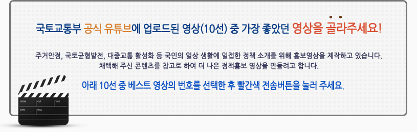 
국토교통부 공식 유튜브에 업로드된 영상(10선) 중 가장 좋았던 영상을 골라주세요!(큰 글씨로 가운데에)
주거안정, 국토균형발전, 대중교통 활성화 등 국민의 일상 생활에 밀접한 정책 소개를 위해 홍보영상을 제작하고 있습니다.
채택해 주신 콘텐츠를 참고로 하여 더 나은 정책홍보 영상을 만들려고 합니다.
아래 10선 중 베스트 영상의 번호를 입력해주세요