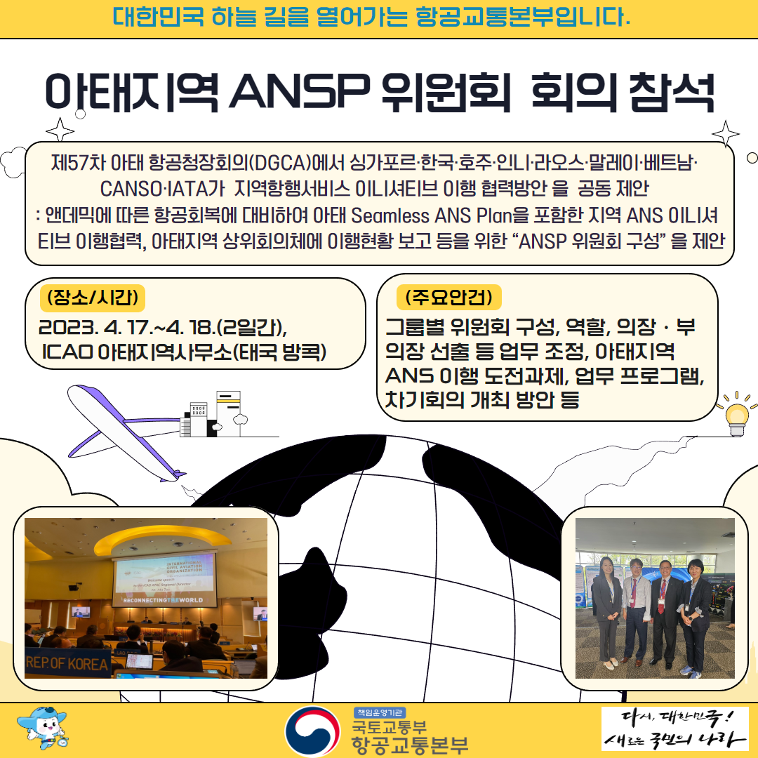 대한민국 하늘 길을 열어가는 항공교통본부입니다. 

아태지역 ANSP 위원회 회의 참석 

제57차 아태 항공청장회의(DGCA)에서 싱가포르·한국·호주·인니·라오스·말레이·베트남· 
CANSO·IATA가 지역항행서비스 이니셔티브 이행 협력방안 을 공동 제안 
: 앤데믹에 따른 항공회복에 대비하여 아태 Seamless ANS Plan을 포함한 지역 ANS 이니셔 
티브 이행협력, 아태지역 상위회의체에 이행현황 보고 등을 위한 “ANSP 위원회 구성” 을 제안 

(장소/시간) 
2023. 4. 17.~4. 18.(2일간), 
ICAO 아태지역사무소(태국 방콕) 

(주요안건) 
그룹별 위원회 구성, 역할, 의장·부의장 선출 등 업무 조정, 아태지역 ANS 이행 도전과제, 업무 프로그램, 차기회의 개최 방안 등 

책임운영기관 국토교통부 항공교통본부 
다시 대한민국! 새로운 국민의 나라  