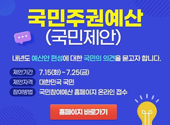 국민주권예산 (국민제안)
내년도 예산안 편성에 대한 국민의 의견을 묻고자 합니다.
제안기간 : 7.15(화)~7.25(금)
제안자격 : 대한민구 국민
참여방법 국민참여예산 홈페이지 온라인 접수
홈페이지 바로가기