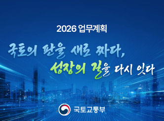 2026 업무계획
국토의 판을 새로 짜다,
성장의 길을 다시 잇다
국토교통부