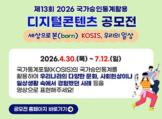 제13회 2026 국가승인통계활용 
디지털콘텐츠 공모전
세상으로 본(born) KOSIS, 우리의 일상
2026.4.30.(목) ~ 7.12.(일)
국가통계포털(KOSIS)의 국가승인통계를
활용하여 우리나라의 다양한 문화 ,사회현상이나
일상생활 속에서 경험했던 사례 등을
영상으로 표현해주세요!
공모전 홈페이지 바로가기